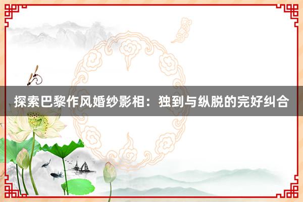 探索巴黎作风婚纱影相：独到与纵脱的完好纠合