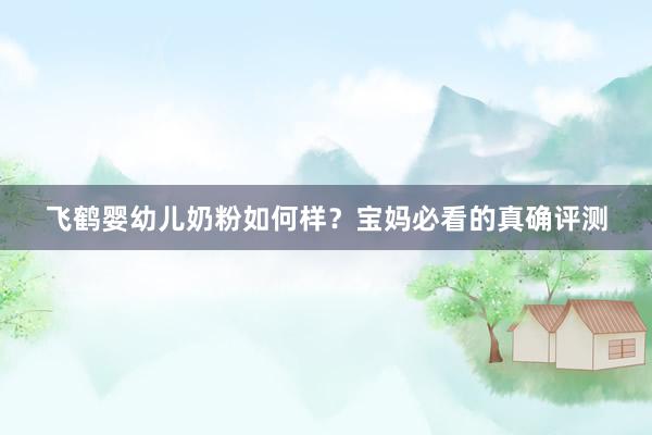 飞鹤婴幼儿奶粉如何样？宝妈必看的真确评测