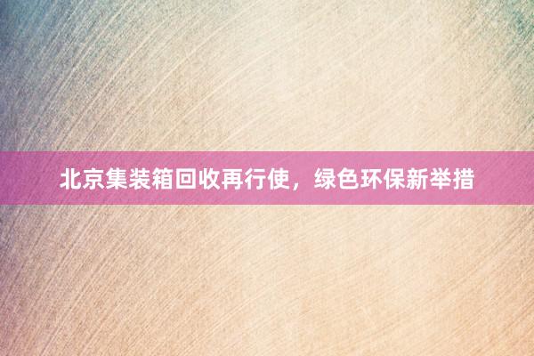 北京集装箱回收再行使，绿色环保新举措